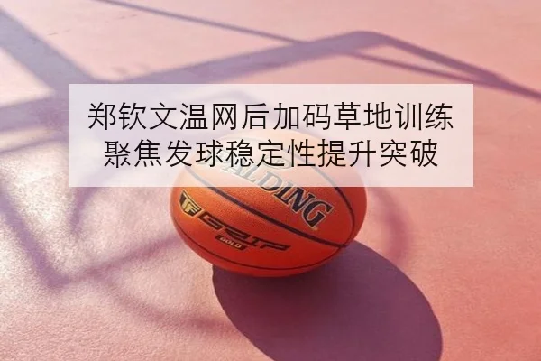 郑钦文温网后加码草地训练 聚焦发球稳定性提升突破