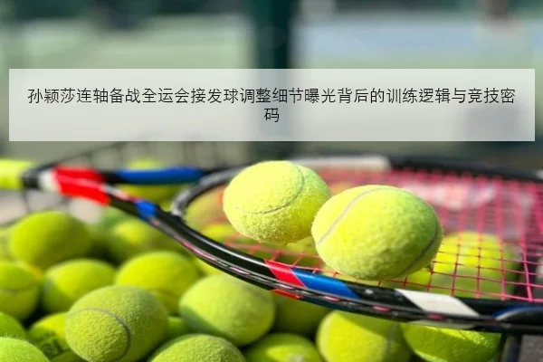 孙颖莎连轴备战全运会接发球调整细节曝光背后的训练逻辑与竞技密码