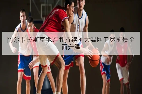 阿尔卡拉斯草地连胜持续扩大温网卫冕前景全面升温