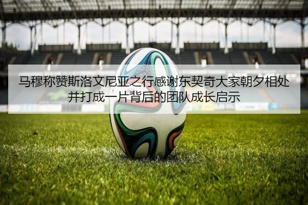 马穆称赞斯洛文尼亚之行感谢东契奇大家朝夕相处并打成一片背后的团队成长启示